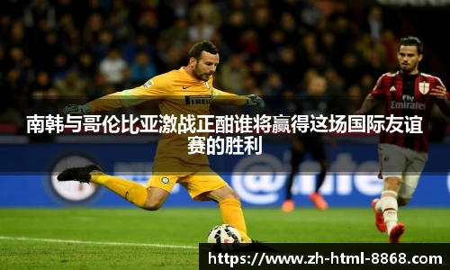 南韩与哥伦比亚激战正酣谁将赢得这场国际友谊赛的胜利